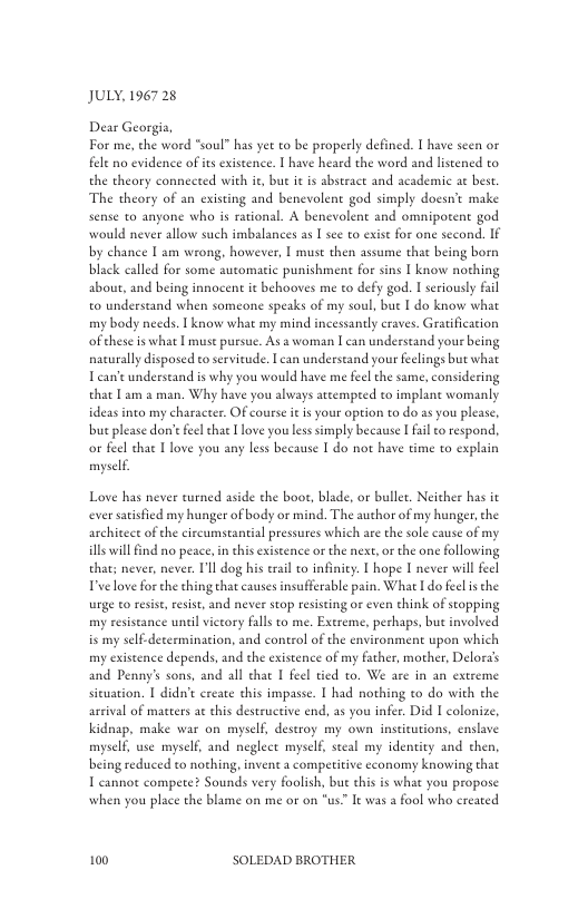 JULY, 1967 28  For me, the word “soul” has yet to be properly defined. I have scen or fele no evidence of its existence. | have heard the word and listened to the theory conneeted with it, bue it s abstract and academic at best. The theory of an existing and benevolent god simply docsn’t make sense to anyone who is rational. A benevolent and omnipotent god would never allow such imbalances as [ see to exist for one second. IF by chance [ am wrong, however, | must then assume that being born black called for some automatic punishmen for sins I know nothing about, and being innocen it behooves me to defy god. I seriously fl o understand when someone speaks of my soul, but I do know what my body needs. I know what my mind incessandy craves. Grarification ofthese is what I must pursue. As a woman [ can understand yous being nacurally disposed to servitude. I ean underseand your feelings but what Tean’e underseand is why you would have me feelthe same, considering that am a man. Why have you always atcempred to implant womanly ideas into my character. Of course it is your option to do as you please, but please don’e feelthat [love you less simply because I fail o respond. o feel thae Ilove you any less because I do not have time to explain myself.  Love has never urned aside the boot, blade, or bullet. Neicher has it ever satsfied my hunger of body or mind. The author of my hunger,the architeet of the circumstantial pressures which are the sole cause of my ill wil find no peace, in this existence or the next,or the one following that; never, never. Ill dog his erail to infinity: | hope I never will fecl Tvelove forthe thing that causes insufferable pain. What I do feel s the urge to resise, resist, and never stop resisting or even think of stopping my resstance until vietory flls to me. Exereme, perhaps, but involved is my self-decermination, and control of the environment upon which my existence depends, and the existence of my father, mother, Delora’s and Penny’s sons, and all chat I feel tied to. We are in an extreme sieuation. I didn’t ereate this impasse. I had nothing to do with the arrival of matcers at this destructive end, as you infer, Did | colonize, kidnap, make war on myself, destroy my own insticutions, enslave myself, use myself, and neglect myself, seeal my identity and then, being reduced to nothing, invent a compeitive economy knowing that T cannot compete? Sounds very foolish, but this is what you propose when you place the blame on me or on "us. It was a fool who ereated  100 SOLEDAD BROTHER 